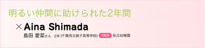 明るい仲間に助けられた2年間 島田 愛菜さん　２年(千葉県立銚子高等学校)内定先私立幼稚園