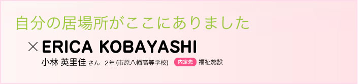 自分の居場所がここにありました 小林 英里佳さん　２年(市原八幡高等学校)内定先福祉施設