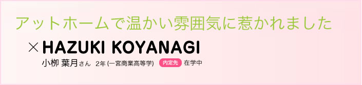 アットホームで温かい雰囲気に惹かれました 小栁 葉月さん　２年(一宮商業高等学校)内定先在学中