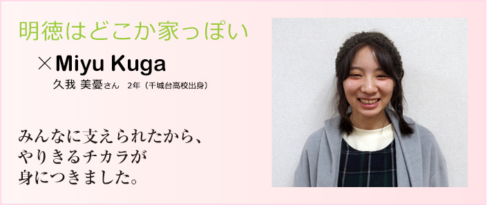 明徳はどこか家っぽい 久我　美憂さん　２年（千城台高校出身）みんなに支えられたから、やりきるチカラが身につきました。